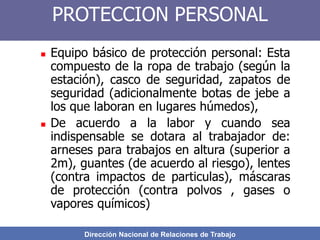 Dirección Nacional de Relaciones de Trabajo
PROTECCION PERSONAL
 Equipo básico de protección personal: Esta
compuesto de la ropa de trabajo (según la
estación), casco de seguridad, zapatos de
seguridad (adicionalmente botas de jebe a
los que laboran en lugares húmedos),
 De acuerdo a la labor y cuando sea
indispensable se dotara al trabajador de:
arneses para trabajos en altura (superior a
2m), guantes (de acuerdo al riesgo), lentes
(contra impactos de particulas), máscaras
de protección (contra polvos , gases o
vapores químicos)
 