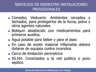 Dirección Nacional de Relaciones de Trabajo
SERVICIOS DE BIENESTAR INSTALACIONES
PROVISIONALES
 Comedor, Vestuario: Ambientes cercados y
techados, para protegerlos de la lluvia, polvo y
otros agentes naturales
 Botiquin abastecido con medicamentos para
primeros auxilios.
 Agua potable para beber y para el aseo
 En caso de existir material inflamable debera
dotarse de equipos contra incendios
 Cerco de limitación perimetrica
 SS.HH. Conectados a la red publica o pozo
septico
 