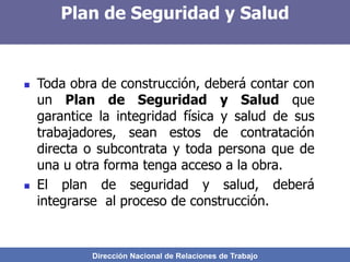 Dirección Nacional de Relaciones de Trabajo
Plan de Seguridad y Salud
 Toda obra de construcción, deberá contar con
un Plan de Seguridad y Salud que
garantice la integridad física y salud de sus
trabajadores, sean estos de contratación
directa o subcontrata y toda persona que de
una u otra forma tenga acceso a la obra.
 El plan de seguridad y salud, deberá
integrarse al proceso de construcción.
 