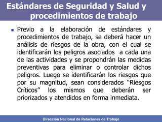 Dirección Nacional de Relaciones de Trabajo
Estándares de Seguridad y Salud y
procedimientos de trabajo
 Previo a la elaboración de estándares y
procedimientos de trabajo, se deberá hacer un
análisis de riesgos de la obra, con el cual se
identificarán los peligros asociados a cada una
de las actividades y se propondrán las medidas
preventivas para eliminar o controlar dichos
peligros. Luego se identificarán los riesgos que
por su magnitud, sean considerados “Riesgos
Críticos” los mismos que deberán ser
priorizados y atendidos en forma inmediata.
 