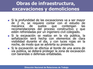 Dirección Nacional de Relaciones de Trabajo
Obras de infraestructura,
excavaciones y demoliciones
 Si la profundidad de las excavaciones va a ser mayor
de 2 m, se requiere contar con el estudio de
mecánica de suelos que contengan las
recomendaciones del proceso constructivo y que
estén refrendadas por un ingeniero civil colegiado.
 Si la excavación se realiza en la vía pública, la
señalización será hecha con elementos de clara
visibilidad durante el día, y con luces rojas en la
noche, de modo que se advierta su presencia.
 Si la excavación se efectúa al borde de una acera de
vía pública, se deberá proteger la zona de excavación
con barandas o defensas entabladas.
 