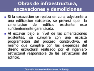 Dirección Nacional de Relaciones de Trabajo
Obras de infraestructura,
excavaciones y demoliciones
 Si la excavación se realiza en zona adyacente a
una edificación existente, se preverá que la
cimentación del edificio existente este
suficientemente garantizada.
 Al excavar bajo el nivel de las cimentaciones
existentes, se cumplirá con una estricta
programación del proceso constructivo, el
mismo que cumplirá con las exigencias del
diseño estructural realizado por el ingeniero
estructural responsable de las estructuras del
edificio.
 