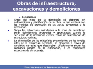 Dirección Nacional de Relaciones de Trabajo
Obras de infraestructura,
excavaciones y demoliciones
 Demoliciones
 Antes del inicio de la demolición se elaborará un
ordenamiento y planificación de la obra, la que contará con
las medidas de protección de las zonas adyacentes a la
demolición.
 Todas las estructuras colindantes a la zona de demolición
serán debidamente protegidas y apuntaladas cuando la
secuencia de la demolición elimine zonas de sustentación de
estructuras vecinas.
 La eliminación de los materiales provenientes de los niveles
altos de la estructura demolida, se ejecutará a través de
canaletas cerradas que descarguen directamente sobre los
camiones usados en la eliminación, o en recipientes
especiales de almacenaje.
 