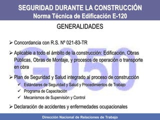 Dirección Nacional de Relaciones de Trabajo
SEGURIDAD DURANTE LA CONSTRUCCIÓN
Norma Técnica de Edificación E-120
 Concordancia con R.S. Nº 021-83-TR
 Aplicable a todo el ámbito de la construcción: Edificación, Obras
Públicas, Obras de Montaje, y procesos de operación o transporte
en obra
 Plan de Seguridad y Salud integrado al proceso de construcción
 Estándares de Seguridad y Salud y Procedimientos de Trabajo
 Programa de Capacitación
 Mecanismos de Supervisión y Control
 Declaración de accidentes y enfermedades ocupacionales
GENERALIDADES
 