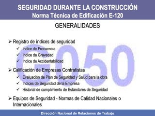 Dirección Nacional de Relaciones de Trabajo
SEGURIDAD DURANTE LA CONSTRUCCIÓN
Norma Técnica de Edificación E-120
 Registro de índices de seguridad
 Indice de Frecuencia
 Indice de Gravedad
 Indice de Accidentabilidad
 Calificación de Empresas Contratistas
 Evaluación de Plan de Seguridad y Salud para la obra
 Indices de Seguridad de la Empresa
 Historial de cumplimiento de Estándares de Seguridad
 Equipos de Seguridad - Normas de Calidad Nacionales o
Internacionales
GENERALIDADES
 