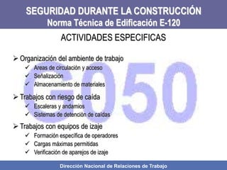Dirección Nacional de Relaciones de Trabajo
SEGURIDAD DURANTE LA CONSTRUCCIÓN
Norma Técnica de Edificación E-120
 Organización del ambiente de trabajo
 Areas de circulación y acceso
 Señalización
 Almacenamiento de materiales
 Trabajos con riesgo de caída
 Escaleras y andamios
 Sistemas de detención de caídas
 Trabajos con equipos de izaje
 Formación específica de operadores
 Cargas máximas permitidas
 Verificación de aparejos de izaje
ACTIVIDADES ESPECIFICAS
 