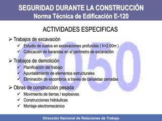 Dirección Nacional de Relaciones de Trabajo
SEGURIDAD DURANTE LA CONSTRUCCIÓN
Norma Técnica de Edificación E-120
 Trabajos de excavación
 Estudio de suelos en excavaciones profundas ( h>2.00m )
 Colocación de barandas en el perímetro de excavación
 Trabajos de demolición
 Planificación del trabajo
 Apuntalamiento de elementos estructurales
 Eliminación de escombros a través de canaletas cerradas
 Obras de construcción pesada
 Movimiento de tierras / explosivos
 Construcciones hidráulicas
 Montaje electromecánico
ACTIVIDADES ESPECIFICAS
 