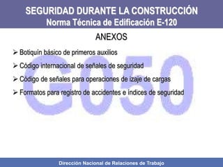 Dirección Nacional de Relaciones de Trabajo
SEGURIDAD DURANTE LA CONSTRUCCIÓN
Norma Técnica de Edificación E-120
 Botiquín básico de primeros auxilios
 Código internacional de señales de seguridad
 Código de señales para operaciones de izaje de cargas
 Formatos para registro de accidentes e índices de seguridad
ANEXOS
 