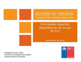 Principales Aspectos
Regulatorios de la Ley
20.571
Noviembre de 2015
Sebastián Arroyo Klein
División de Energías Renovables
Subsecretaría de Energía
 