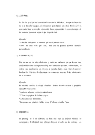 6) ADWARE:
La función principal del adware es la de mostrar publicidad. Aunque su intención
no es la de dañar equipos, es considerado por algunos una clase de spyware, ya
que puede llegar a recopilar y transmitir datos para estudiar el comportamiento de
los usuarios y orientar mejor el tipo de publicidad.
Ejemplo:
*Anuncios emergentes o ventanas que no se pueden cerrar.
*Tipos de sitios web que visita, para que se puedan publicar anuncios
personalizados
7) RANSOMWARE:
Este es uno de los más sofisticados y modernos malwares ya que lo que hace
es secuestrar datos (encriptándolos) y pedir un rescate por ellos. Normalmente, se
solicita una transferencia en bitcoins, la moneda digital, para evitar el rastreo y
localización. Este tipo de ciberataque va en aumento y es uno de los más temidos
en la Actualidad.
Ejemplo:
El atacante camufla el código malicioso dentro de otro archivo o programa
apetecible tales como:
*Archivos adjuntos en correos electrónicos.
*Vídeos de páginas de dudoso origen.
*Actualizaciones de sistemas.
*Programas, en principio, fiables como Windows o Adobe Flash.
8) PHISHING:
El phishing no es un software, se trata más bien de diversas técnicas de
suplantación de identidad para obtener datos de privados de las víctimas. Los
 