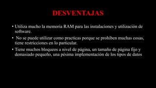 DESVENTAJAS
• Utiliza mucho la memoria RAM para las instalaciones y utilización de
software.
• No se puede utilizar como practicas porque se prohíben muchas cosas,
tiene restricciones en lo particular.
• Tiene muchos bloqueos a nivel de página, un tamaño de página fijo y
demasiado pequeño, una pésima implementación de los tipos de datos
 