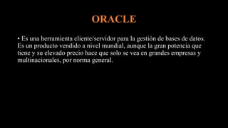 ORACLE
• Es una herramienta cliente/servidor para la gestión de bases de datos.
Es un producto vendido a nivel mundial, aunque la gran potencia que
tiene y su elevado precio hace que solo se vea en grandes empresas y
multinacionales, por norma general.
 