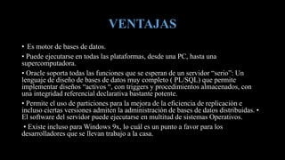 VENTAJAS
• Es motor de bases de datos.
• Puede ejecutarse en todas las plataformas, desde una PC, hasta una
supercomputadora.
• Oracle soporta todas las funciones que se esperan de un servidor “serio”: Un
lenguaje de diseño de bases de datos muy completo ( PL/SQL) que permite
implementar diseños “activos “, con triggers y procedimientos almacenados, con
una integridad referencial declarativa bastante potente.
• Permite el uso de particiones para la mejora de la eficiencia de replicación e
incluso ciertas versiones admiten la administración de bases de datos distribuidas. •
El software del servidor puede ejecutarse en multitud de sistemas Operativos.
• Existe incluso para Windows 9x, lo cuál es un punto a favor para los
desarrolladores que se llevan trabajo a la casa.
 