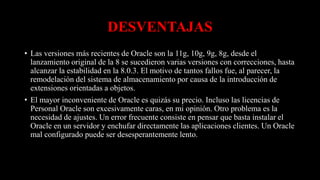 DESVENTAJAS
• Las versiones más recientes de Oracle son la 11g, 10g, 9g, 8g, desde el
lanzamiento original de la 8 se sucedieron varias versiones con correcciones, hasta
alcanzar la estabilidad en la 8.0.3. El motivo de tantos fallos fue, al parecer, la
remodelación del sistema de almacenamiento por causa de la introducción de
extensiones orientadas a objetos.
• El mayor inconveniente de Oracle es quizás su precio. Incluso las licencias de
Personal Oracle son excesivamente caras, en mi opinión. Otro problema es la
necesidad de ajustes. Un error frecuente consiste en pensar que basta instalar el
Oracle en un servidor y enchufar directamente las aplicaciones clientes. Un Oracle
mal configurado puede ser desesperantemente lento.
 