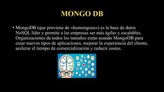 MONGO DB
• MongoDB (que proviene de «humongous») es la base de datos
NoSQL líder y permite a las empresas ser más ágiles y escalables.
Organizaciones de todos los tamaños están usando MongoDB para
crear nuevos tipos de aplicaciones, mejorar la experiencia del cliente,
acelerar el tiempo de comercialización y reducir costes.
 