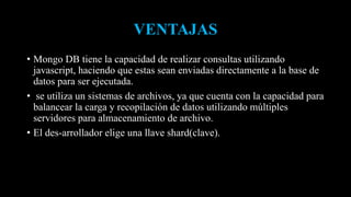 VENTAJAS
• Mongo DB tiene la capacidad de realizar consultas utilizando
javascript, haciendo que estas sean enviadas directamente a la base de
datos para ser ejecutada.
• se utiliza un sistemas de archivos, ya que cuenta con la capacidad para
balancear la carga y recopilación de datos utilizando múltiples
servidores para almacenamiento de archivo.
• El des-arrollador elige una llave shard(clave).
 