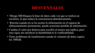 DESVENTAJAS
• Mongo DB bloquea la base de datos cada vez que se realiza un
escritura, lo que reduce la concurrencia dramáticamente.
• Retorna cuando no se ha escrito la información en el espacio de
almacenamiento permanente, puede ocasionar perdida de información.
• Cambia el valor por defecto para escribir al menos una replica, pero
esto sigue sin satisfacer la durabilidad ni la verificabilidad.
• Tiene problemas de rendimiento cuando el volumen de datos supera
los 100GB.
 