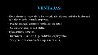 VENTAJAS
• Estos sistemas responden a las necesidades de escalabilidad horizontal
que tienen cada vez más empresas.
• Pueden manejar enormes cantidades de datos.
• No generan cuellos de botella.
• Escalamiento sencillo.
• Diferentes DBs NoSQL para diferentes proyectos.
• Se ejecutan en clusters de máquinas baratas.
 