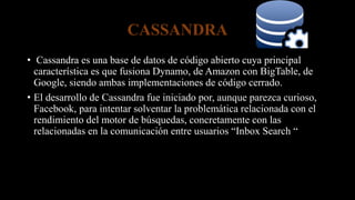 CASSANDRA
• Cassandra es una base de datos de código abierto cuya principal
característica es que fusiona Dynamo, de Amazon con BigTable, de
Google, siendo ambas implementaciones de código cerrado.
• El desarrollo de Cassandra fue iniciado por, aunque parezca curioso,
Facebook, para intentar solventar la problemática relacionada con el
rendimiento del motor de búsquedas, concretamente con las
relacionadas en la comunicación entre usuarios “Inbox Search “
 