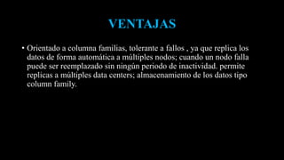 VENTAJAS
• Orientado a columna familias, tolerante a fallos , ya que replica los
datos de forma automática a múltiples nodos; cuando un nodo falla
puede ser reemplazado sin ningún periodo de inactividad. permite
replicas a múltiples data centers; almacenamiento de los datos tipo
column family.
 