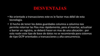DESVENTAJAS
• No orientado a transacciones este es le factor mas débil de esta
tecnología.
• El hecho de tener los datos guardados columna a columna nos
permite retornar las filas mas rápidamente, pero al insertar, actualizar
o borrar un registro, se deberá hacer en mas de una ubicación : por
esta razón este tipo de base de datos no se recomienda para sistemas
de tipo OLTP orientados a transacciones y alta concurrencia.
 