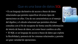 Que es una base de datos SQL
• Es un lenguaje declarativo de acceso a bases de datos
relacionales que permite especificar diversos tipos de
operaciones en ellas. Una de sus características es el manejo
del álgebra y el cálculo relacional que permiten efectuar
consultas con el fin de recuperar de forma sencilla información
de interés de bases de datos, así como hacer cambios en ella.
• El SQL es un lenguaje de acceso a bases de datos que explota
la flexibilidad y potencia de los sistemas relacionales y permite
así gran variedad de operaciones.
 