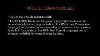 TIPOS DE COMANDOS SQL
• Existen tres tipos de comandos SQL
• Los DLL(Data Definition Language) que permiten crear y definir
nuevas bases de datos, campos e índices. Los DML(Data Manipulation
Language) que permiten generar consultas para ordenar, filtrar y extraer
datos de la base de datos. Los DCL(Data Control Language) que se
encargan de definir las permisos sobre los datos.
 