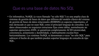Que es una base de datos No SQL
• En informática, NoSQL (a veces llamado "no sólo SQL") es una amplia clase de
sistemas de gestión de bases de datos que difieren del modelo clásico del sistema
de gestión de bases de datos relacionales (RDBMS) en aspectos importantes, el
más destacado es que no usan SQL como el principal lenguaje de consultas. Los
datos almacenados no requieren estructuras fijas como tablas, normalmente no
soportan operaciones JOIN, ni garantizan completamente ACID (atomicidad,
consistencia, aislamiento y durabilidad), y habitualmente escalan bien
horizontalmente. Los sistemas NoSQL se denominan a veces "no sólo SQL" para
subrayar el hecho de que también pueden soportar lenguajes de consulta de tipo
SQL.
 