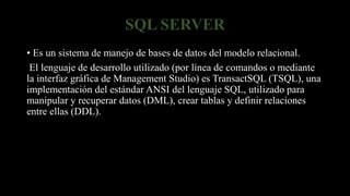 SQL SERVER
• Es un sistema de manejo de bases de datos del modelo relacional.
El lenguaje de desarrollo utilizado (por línea de comandos o mediante
la interfaz gráfica de Management Studio) es TransactSQL (TSQL), una
implementación del estándar ANSI del lenguaje SQL, utilizado para
manipular y recuperar datos (DML), crear tablas y definir relaciones
entre ellas (DDL).
 