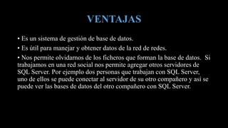 VENTAJAS
• Es un sistema de gestión de base de datos.
• Es útil para manejar y obtener datos de la red de redes.
• Nos permite olvidarnos de los ficheros que forman la base de datos. Si
trabajamos en una red social nos permite agregar otros servidores de
SQL Server. Por ejemplo dos personas que trabajan con SQL Server,
uno de ellos se puede conectar al servidor de su otro compañero y así se
puede ver las bases de datos del otro compañero con SQL Server.
 
