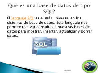 El lenguaje SQL es el más universal en los
sistemas de base de datos. Este lenguaje nos
permite realizar consultas a nuestras bases de
datos para mostrar, insertar, actualizar y borrar
datos.
Informática
 