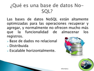 Las bases de datos NoSQL están altamente
optimizadas para las operaciones recuperar y
agregar, y normalmente no ofrecen mucho más
que la funcionalidad de almacenar los
registros.
 Base de dados no relacional
 Distribuida
 Escalable horizontalmente.
Informática
 