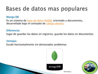 Mongo DB
Es un sistema de base de datos NoSQL orientado a documentos,
desarrollado bajo el concepto de código abierto.
Diferencias
lugar de guardar los datos en registros, guarda los datos en documentos
Ventajas
Escale horizontalmente sin demasiados problemas
Informática
 