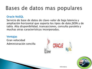 Oracle NoSQL
Servicio de base de datos de clave-valor de baja latencia y
ampliación horizontal que soporta los tipos de dato JSON y de
tabla. Alta disponibilidad, transacciones, consulta paralela y
muchas otras características incorporadas.
Ventajas
Gran velocidad
Administración sencilla
Informática
 