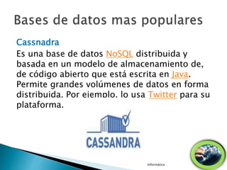Cassnadra
Es una base de datos NoSQL distribuida y
basada en un modelo de almacenamiento de,
de código abierto que está escrita en Java.
Permite grandes volúmenes de datos en forma
distribuida. Por ejemplo, lo usa Twitter para su
plataforma.
Informática
 