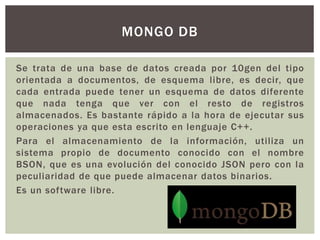 Se trata de una base de datos creada por 10gen del tipo
orientada a documentos, de esquema libre, es decir, que
cada entrada puede tener un esquema de datos diferente
que nada tenga que ver con el resto de registros
almacenados. Es bastante rápido a la hora de ejecutar sus
operaciones ya que esta escrito en lenguaje C++.
Para el almacenamiento de la información, utiliza un
sistema propio de documento conocido con el nombre
BSON, que es una evolución del conocido JSON pero con la
peculiaridad de que puede almacenar datos binarios.
Es un software libre.
MONGO DB
 