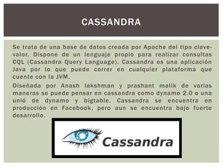 Se trata de una base de datos creada por Apache del tipo clave-
valor. Dispone de un lenguaje propio para realizar consultas
CQL (Cassandra Query Language). Cassandra es una aplicación
Java por lo que puede correr en cualquier plataforma que
cuente con la JVM.
Diseñada por Anash lakshman y prashant malik de varias
maneras se puede pensar en cassandra como dynamo 2.0 o una
unió de dynamo y bigtable. Cassandra se encuentra en
producción en Facebook, pero aun se encuentra bajo fuerte
desarrollo.
CASSANDRA
 