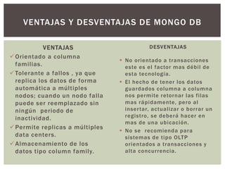 VENTAJAS
Orientado a columna
familias.
Tolerante a fallos , ya que
replica los datos de forma
automática a múltiples
nodos; cuando un nodo falla
puede ser reemplazado sin
ningún periodo de
inactividad.
Permite replicas a múltiples
data centers.
Almacenamiento de los
datos tipo column family.
VENTAJAS Y DESVENTAJAS DE MONGO DB
DESVENTAJAS
 No orientado a transacciones
este es el factor mas débil de
esta tecnología.
 El hecho de tener los datos
guardados columna a columna
nos permite retornar las filas
mas rápidamente, pero al
insertar, actualizar o borrar un
registro, se deberá hacer en
mas de una ubicación.
 No se recomienda para
sistemas de tipo OLTP
orientados a transacciones y
alta concurrencia.
 