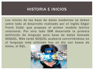 Los inicios de las base de datos modernas se deben
sobre todo al desarrollo realizado por el inglés Edgar
Frank Codd, que propuso el primer modelo teórico
relacional. Por otro lado IBM desarrolló la primera
definición de lenguaje para base de datos llamado
SEQUEL. Más tarde SEQUEL acabaría convirtiéndose en
el lenguaje más utilizado hoy en día con bases de
datos, el SQL.
HISTORIA E INICIOS
 