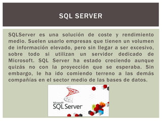 SQLServer es una solución de coste y rendimiento
medio. Suelen usarlo empresas que tienen un volumen
de información elevado, pero sin llegar a ser excesivo,
sobre todo si utilizan un servidor dedicado de
Microsoft. SQL Server ha estado creciendo aunque
quizás no con la proyección que se esperaba. Sin
embargo, le ha ido comiendo terreno a las demás
compañías en el sector medio de las bases de datos.
SQL SERVER
 