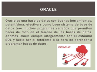 Oracle es una base de datos con buenas herramientas,
potentísima, efectiva y como buen sistema de base de
datos trae muchos programas variados que permiten
hacer de todo en el terreno de las bases de datos.
Además Oracle cumple íntegramente con el estándar
SQL y suele ser el referente a la hora de aprender a
programar bases de datos.
ORACLE
 