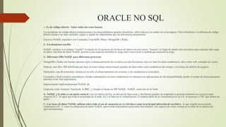 ORACLE NO SQL
1.- Es de código abierto - Sobre todas las cosas buenas
Los productos de código abierto proporcionan a los desarrolladores grandes beneficios, sobre todo por su estado sin costo alguno. Otros beneficios: el software de código
abierto tiende a ser más confiable, seguro y rápido de implementar que las alternativas propietarias.
Gestores NoSQL populares son Cassandra, CouchDB, Hbase, MongoDB y Redis.
2.- Escalamiento sencillo.
NoSQL sustituye a la antiguo "escalar" el mantra de los gestores de las bases de datos con una nueva: "manera" en lugar de añadir más servidores para manejar más carga
de datos, una base de datos NoSQL permite a una empresa distribuir la carga entre varios hosts a medida que aumenta la carga.
3.- Diferentes DBs NoSQL para diferentes proyectos
MongoDB y Redis son buenas opciones para el almacenamiento de escritura con alta frecuencia, rara vez leen los datos estadísticos, tales como web, contador de visitas.
Hadoop, una libre, DB distribuida que hace un buen trabajo almacenando grandes de datos tales como estadísticas del tiempo o el trabajo de análisis de negocio.
Memcache, una db transeúnte, destaca en la web, el almacenamiento de sesiones, y las estadísticas a corto plazo.
Cassandra y Riak (clusters automáticos, tiendas redundantes) un buen rendimiento en entornos con aplicaciones de alta disponibilidad, donde el tiempo de funcionamiento
máximo es de vital importancia.
Impresionante implementaciones NoSQL de
Empresas como Amazon, Facebook, la BBC, y Google se basan en DB NoSQL. NoSQL vuela alto en la Nube
4.- NoSQL y la nube es un ajuste natural. Los servidores de hoy en día son de bajo costo y fácilmente pueden ser ampliados a petición mediante un servicio como
Amazon EC2. Al igual que toda la tecnología de la nube, EC2 se basa en la virtualización. El eslabón débil de la virtualización es la E/S, la memoria y CPU que deben ser
ágiles
5.- Las bases de datos NoSQL utilizan sobre todo el uso de memoria en vez del disco como la principal ubicación de escritura - lo que impide inconsistente
rendimiento I/O. Y como los almacenes de datos NoSQL aprovechan típicamente particiones horizontales, son capaces de tomar ventaja en la nube de la elástica del
aprovisionamiento.
 
