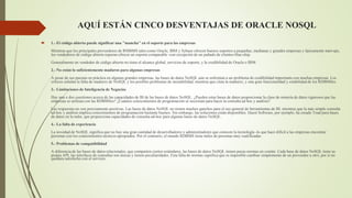 AQUÍ ESTÁN CINCO DESVENTAJAS DE ORACLE NOSQL
 1.- El código abierto puede significar una "mancha" en el soporte para las empresas
Mientras que los principales proveedores de RMBMS tales como Oracle, IBM y Sybase ofrecen buenos soportes a pequeñas, medianas y grandes empresas y típicamente start-ups,
los vendedores de código abierto esperan ofrecer un soporte comparable -con excepción de un puñado de clientes blue-chip.
Generalmente un vendedor de código abierto no tiene el alcance global, servicios de soporte, y la credibilidad de Oracle o IBM.
2.- No están lo suficientemente maduros para algunas empresas
A pesar de sus puestas en práctica en algunas grandes empresas, las bases de datos NoSQL aún se enfrentan a un problema de credibilidad importante con muchas empresas. Los
críticos señalan la falta de madurez de NoSQL y los posibles problemas de inestabilidad, mientras que citan la madurez, y una gran funcionalidad y estabilidad de los RDBMSes.
3.- Limitaciones de Inteligencia de Negocios
Hay una o dos cuestiones acerca de las capacidades de BI de las bases de datos NoSQL. ¿Pueden estas bases de datos proporcionar la clase de minería de datos rigurosos que las
empresas se utilizan con las RDBMSes? ¿Cuántos conocimientos de programación se necesitan para hacer la consulta ad hoc y análisis?
Las respuestas no son precisamente positivas. Las bases de datos NoSQL no tienen muchos ganchos para el uso general de herramientas de BI, mientras que la más simple consulta
ad-hoc y análisis implica conocimientos de programación bastante buenos. Sin embargo, las soluciones están disponibles. Quest Software, por ejemplo, ha creado Toad para bases
de datos en la nube, que proporciona capacidades de consulta ad-hoc para algunas bases de datos NoSQL.
4.- La falta de experiencia
La novedad de NoSQL significa que no hay una gran cantidad de desarrolladores y administradores que conocen la tecnología -lo que hace difícil a las empresas encontrar
personas con los conocimientos técnicos apropiados. Por el contrario, el mundo RDBMS tiene miles de personas muy cualificadas.
5.- Problemas de compatibilidad
A diferencia de las bases de datos relacionales, que comparten ciertos estándares, las bases de datos NoSQL tienen pocas normas en común. Cada base de datos NoSQL tiene su
propia API, las interfaces de consultas son únicas y tienen peculiaridades. Esta falta de normas significa que es imposible cambiar simplemente de un proveedor a otro, por si no
quedara satisfecho con el servicio.
 