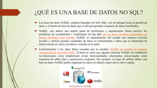 ¿QUÉ ES UNA BASE DE DATOS NO SQL?
 Las bases de datos NoSQL, también llamadas No Solo SQL, son un enfoque hacia la gestión de
datos y el diseño de base de datos que es útil para grandes conjuntos de datos distribuidos.
 NoSQL, que abarca una amplia gama de tecnologías y arquitecturas, busca resolver los
problemas de escalabilidad y rendimiento de big data que las bases de datos relacionales no
fueron diseñadas para abordar. NoSQL es especialmente útil cuando una empresa necesita
acceder y analizar grandes cantidades de datos no estructurados o datos que se almacenan de
forma remota en varios servidores virtuales en la nube.
 Contrariamente a las ideas falsas causadas por su nombre, NoSQL no prohíbe el lenguaje
estructurado de consultas (SQL). Si bien es cierto que algunos sistemas NoSQL son totalmente
no-relacionales, otros simplemente evitan funcionalidades relacionales seleccionadas como
esquemas de tablas fijas y operaciones conjuntas. Por ejemplo, en lugar de utilizar tablas, una
base de datos NoSQL podría organizar los datos en objetos, pares clave/valor o tuplas.
 