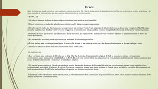 Oracle
Base de datos que puede correr en casi cualquier sistema operativo. De Oracle destacamos la abundancia de perfiles con experiencia en esta tecnología y la
gran cantidad de herramientas que hay para su administración y monitorización.
VENTAJAS
1)Oracle es el motor de base de datos objeto-relacional más usado a nivel mundial.
2)Puede ejecutarse en todas las plataformas, desde una Pc hasta un supercomputador.
3)Oracle soporta todas las funciones que se esperan de un servidor "serio": un lenguaje de diseño de bases de datos muy completo (PL/SQL) que
permite implementar diseños "activos", con triggers y procedimientos almacenados, con una integridad referencial declarativa bastante potente.
4)Permite el uso de particiones para la mejora de la eficiencia, de replicación e incluso ciertas versiones admiten la administración de bases de
datos distribuidas.
5)El software del servidor puede ejecutarse en multitud de sistemas operativos.
6)Existe incluso una versión personal para Windows 9x, lo cual es un punto a favor para los desarrolladores que se llevan trabajo a casa.
7)Oracle es la base de datos con más orientación hacía INTERNET.
DESVENTAJAS
1)Las versiones más recientes de Oracle son la 11g, 10g, 9g, 8g, desde el lanzamiento original de la 8 se sucedieron varias versiones con
correcciones, hasta alcanzar la estabilidad en la 8.0.3. El motivo de tantos fallos fue, al parecer, la remodelación del sistema de almacenamiento por
causa de la introducción de extensiones orientadas a objetos.
2)El mayor inconveniente de Oracle es quizás su precio. Incluso las licencias de Personal Oracle son excesivamente caras, en mi opinión. Otro
problema es la necesidad de ajustes. Un error frecuente consiste en pensar que basta instalar el Oracle en un servidor y enchufar directamente las
aplicaciones clientes. Un Oracle mal configurado puede ser desesperantemente lento.
3)También es elevado el coste de la información, y sólo últimamente han comenzado a aparecer buenos libros sobre asuntos técnicos distintos de la
simple instalación y administración.
 