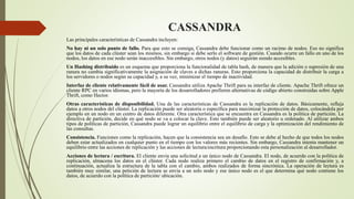 CASSANDRA
Las principales características de Cassandra incluyen:
No hay ni un solo punto de fallo. Para que esto se consiga, Cassandra debe funcionar como un racimo de nodos. Eso no significa
que los datos de cada clúster sean los mismos, sin embargo si debe serlo el software de gestión. Cuando ocurre un fallo en uno de los
nodos, los datos en ese nodo serán inaccesibles. Sin embargo, otros nodos (y datos) seguirán siendo accesibles.
Un Hashing distribuido es un esquema que proporciona la funcionalidad de tabla hash, de manera que la adición o supresión de una
ranura no cambia significativamente la asignación de claves a dichas ranuras. Esto proporciona la capacidad de distribuir la carga a
los servidores o nodos según su capacidad y, a su vez, minimizar el tiempo de inactividad.
Interfaz de cliente relativamente fácil de usar. Cassandra utiliza Apache Thrift para su interfaz de cliente. Apache Thrift ofrece un
cliente RPC en varios idiomas, pero la mayoría de los desarrolladores prefieren alternativas de código abierto construidas sobre Apple
Thrift, como Hector.
Otras características de disponibilidad. Una de las características de Cassandra es la replicación de datos. Básicamente, refleja
datos a otros nodos del clúster. La replicación puede ser aleatoria o específica para maximizar la protección de datos, colocándola por
ejemplo en un nodo en un centro de datos diferente. Otra característica que se encuentra en Cassandra es la política de partición. La
directiva de partición, decide en qué nodo se va a colocar la clave. Esto también puede ser aleatorio u ordenado. Al utilizar ambos
tipos de políticas de partición, Cassandra puede lograr un equilibrio entre el equilibrio de carga y la optimización del rendimiento de
las consultas.
Consistencia. Funciones como la replicación, hacen que la consistencia sea un desafío. Esto se debe al hecho de que todos los nodos
deben estar actualizados en cualquier punto en el tiempo con los valores más recientes. Sin embargo, Cassandra intenta mantener un
equilibrio entre las acciones de replicación y las acciones de lectura/escritura proporcionando esta personalización al desarrollador.
Acciones de lectura / escritura. El cliente envía una solicitud a un único nodo de Cassandra. El nodo, de acuerdo con la política de
replicación, almacena los datos en el clúster. Cada nodo realiza primero el cambio de datos en el registro de confirmación y, a
continuación, actualiza la estructura de la tabla con el cambio, ambos realizados de forma sincrónica. La operación de lectura es
también muy similar, una petición de lectura se envía a un solo nodo y ese único nodo es el que determina qué nodo contiene los
datos, de acuerdo con la política de partición/ ubicación.
 