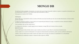 MONGO DB
Es una base de datos orientada a documentos, esto quiere decir que en lugar de guardar losdatos en registro, los guarda en documentos. que
son almacenados en BSCON. es un formato ligero para intercambio de datos.)
forma parte de la familia S.B.P NOSQL.
VENTAJAS
Mongo DB tiene la capacidad de realizar consultas utilizando javascript, haciendo que estas sean enviadas directamente a la base de datos
para ser ejecutada.
se utiliza un sistemas de archivos, ya que cuenta con la capacidad para balancear la carga y recopilación de datos utilizando múltiples
servidores para almacenamiento de archivo.
el des-arrollador elige una llave shard (clave).
la configuración automática, se puede agregar nuevas maquinas a mongo DB con el sistema de base corriendo.
DESVENTAJAS
mongo DB bloquea la base de datos cada vez que se realiza un escritura, lo que reduce la concurrencia dramáticamente.
retorna cuando no se a escrito la información en el espacio de almacenamiento permanente, puede ocasionar perdida de información.
cambia el valor por defecto para escribir al menos una replica, pero esto sigue sin satisfacer la durabilidad ni la verificabilidad.
tiene problemas de rendimiento cuando el volumen de datos supera los 100GB.
 