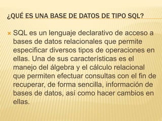 ¿QUÉ ES UNA BASE DE DATOS DE TIPO SQL?
 SQL es un lenguaje declarativo de acceso a
bases de datos relacionales que permite
especificar diversos tipos de operaciones en
ellas. Una de sus características es el
manejo del álgebra y el cálculo relacional
que permiten efectuar consultas con el fin de
recuperar, de forma sencilla, información de
bases de datos, así como hacer cambios en
ellas.
 