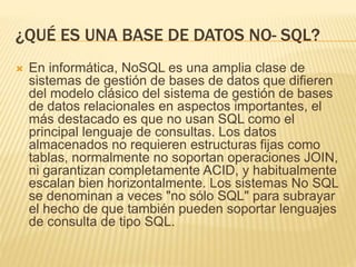 ¿QUÉ ES UNA BASE DE DATOS NO- SQL?
 En informática, NoSQL es una amplia clase de
sistemas de gestión de bases de datos que difieren
del modelo clásico del sistema de gestión de bases
de datos relacionales en aspectos importantes, el
más destacado es que no usan SQL como el
principal lenguaje de consultas. Los datos
almacenados no requieren estructuras fijas como
tablas, normalmente no soportan operaciones JOIN,
ni garantizan completamente ACID, y habitualmente
escalan bien horizontalmente. Los sistemas No SQL
se denominan a veces "no sólo SQL" para subrayar
el hecho de que también pueden soportar lenguajes
de consulta de tipo SQL.
 