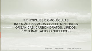 PRINCIPALES BIOMOLÉCULAS 
INORGÁNICAS: AGUA Y SALES MINERALES 
ORGÁNICAS: CARBOHIDRATOS. LÍPIDOS. 
PROTEÍNAS. ÁCIDOS NUCLEICOS 
Blgo. Ms. C. Ana Melva Contreras Contreras 
 
